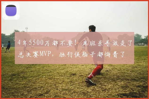 4年5500万都不要!库班亲手放走了总决赛MVP,独行侠肠子都悔青了