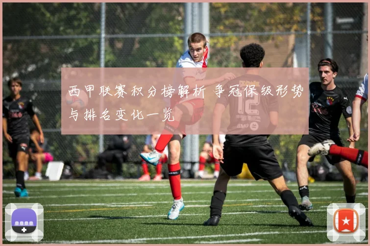 西甲联赛积分榜解析 争冠保级形势与排名变化一览