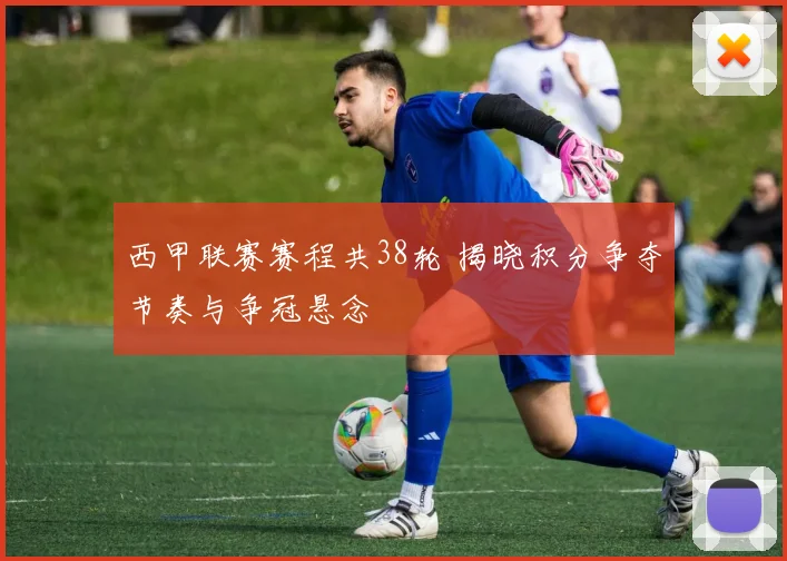 西甲联赛赛程共38轮 揭晓积分争夺节奏与争冠悬念