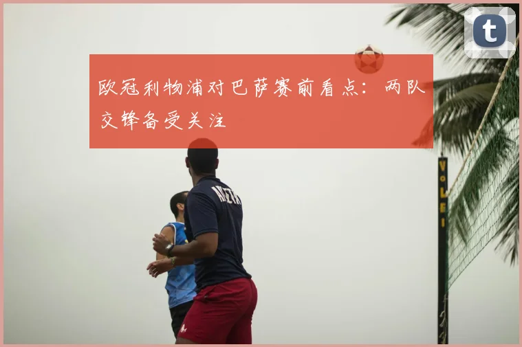 欧冠利物浦对巴萨赛前看点：两队交锋备受关注