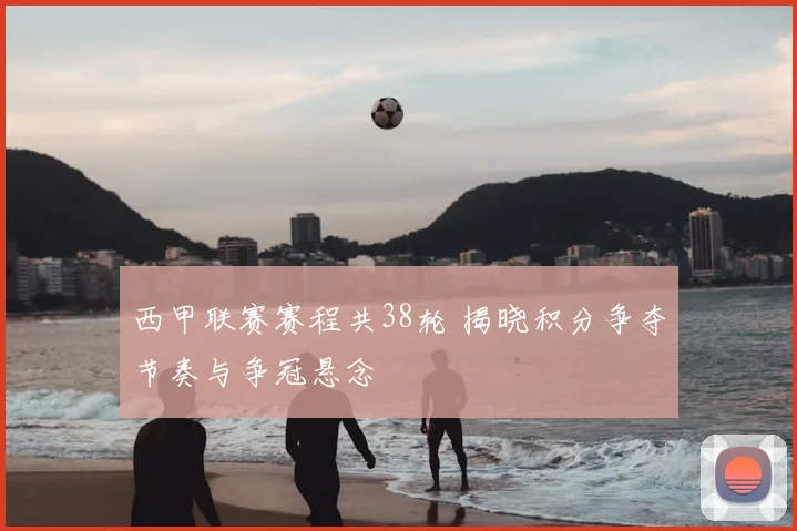 西甲联赛赛程共38轮 揭晓积分争夺节奏与争冠悬念