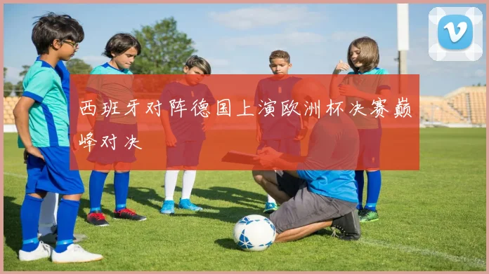 西班牙对阵德国上演欧洲杯决赛巅峰对决