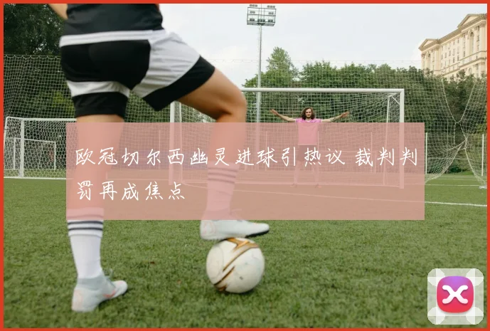 欧冠切尔西幽灵进球引热议 裁判判罚再成焦点