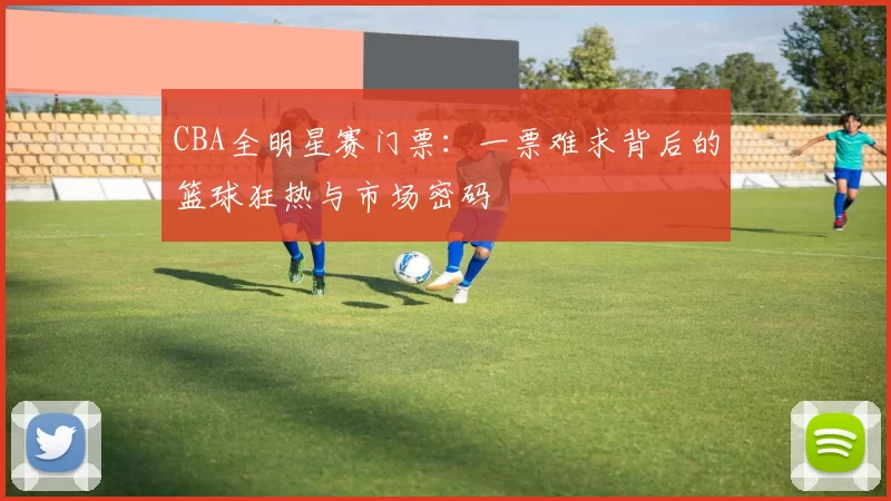 CBA全明星赛门票：一票难求背后的篮球狂热与市场密码
