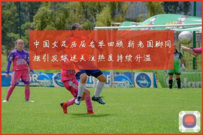 中国女足历届名单回顾 新老国脚同框引发球迷关注热度持续升温