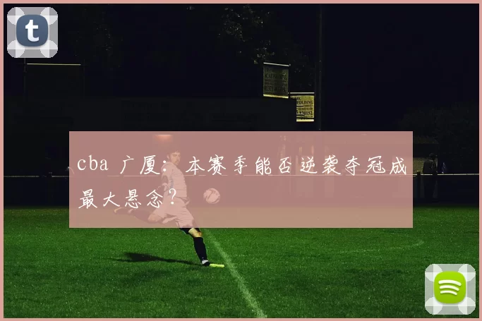 cba 广厦：本赛季能否逆袭夺冠成最大悬念？