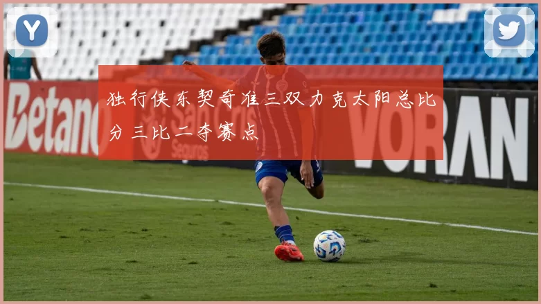 独行侠东契奇准三双力克太阳总比分三比二夺赛点