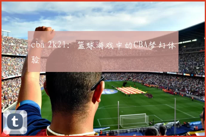 cba 2k21:篮球游戏中的CBA梦幻体验