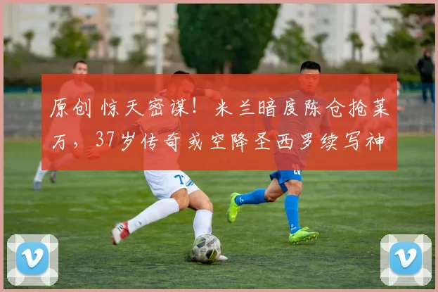 原创 惊天密谋!米兰暗度陈仓抢莱万,37岁传奇或空降圣西罗续写神锋传说