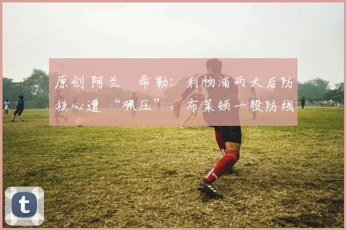 原创 阿兰・希勒：利物浦两大后防核心遭 “碾压”，布莱顿一役防线形同虚设