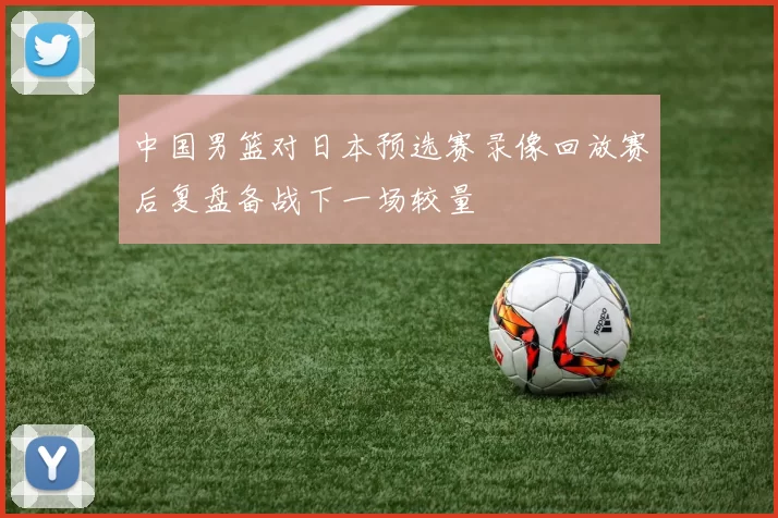 中国男篮对日本预选赛录像回放赛后复盘备战下一场较量