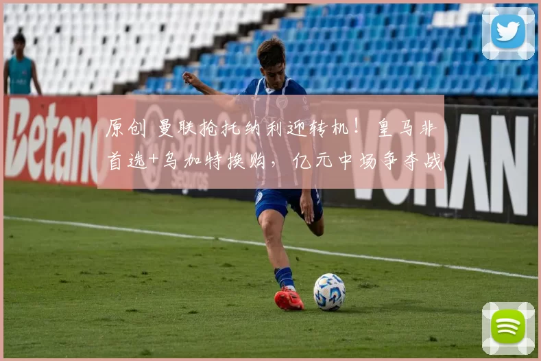 原创 曼联抢托纳利迎转机！皇马非首选+乌加特换购，亿元中场争夺战现新思路