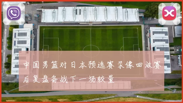 中国男篮对日本预选赛录像回放赛后复盘备战下一场较量