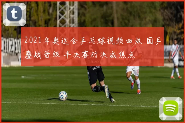 2021年奥运会乒乓球视频回放 国乒鏖战晋级 半决赛对决成焦点