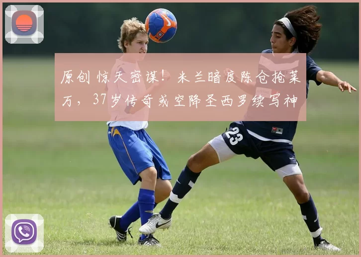 原创 惊天密谋！米兰暗度陈仓抢莱万，37岁传奇或空降圣西罗续写神锋传说