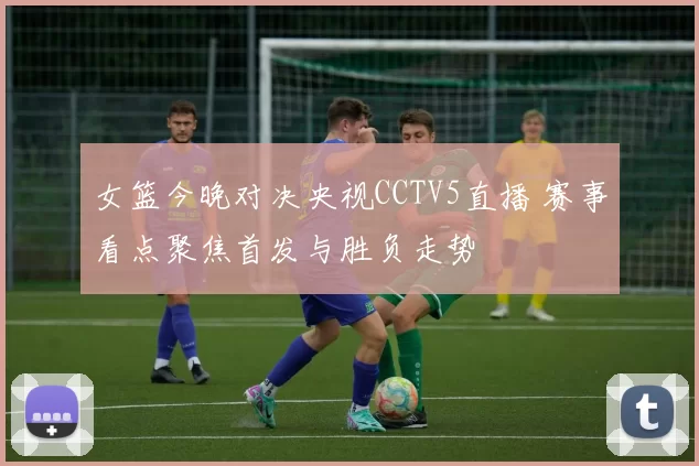 女篮今晚对决央视CCTV5直播 赛事看点聚焦首发与胜负走势