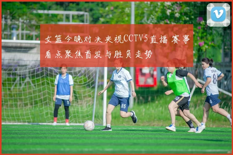 女篮今晚对决央视CCTV5直播 赛事看点聚焦首发与胜负走势