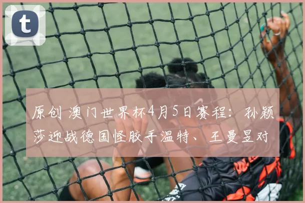 原创 澳门世界杯4月5日赛程:孙颖莎迎战德国怪胶手温特、王曼昱对阵韩国申裕斌,王楚钦大战雨果
