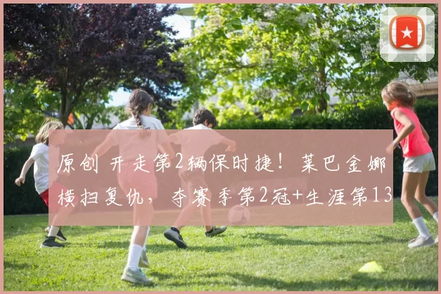 原创 开走第2辆保时捷！莱巴金娜横扫复仇，夺赛季第2冠+生涯第13冠