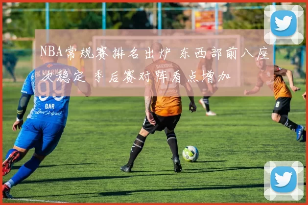 NBA常规赛排名出炉 东西部前八座次稳定 季后赛对阵看点增加