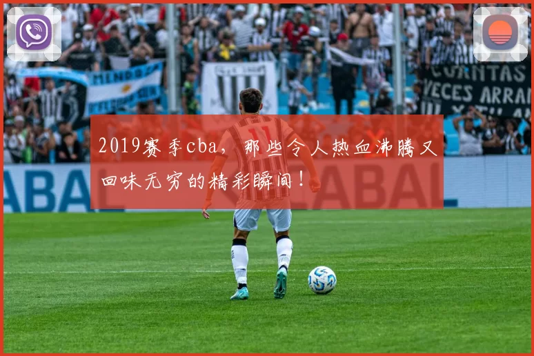 2019赛季cba，那些令人热血沸腾又回味无穷的精彩瞬间！