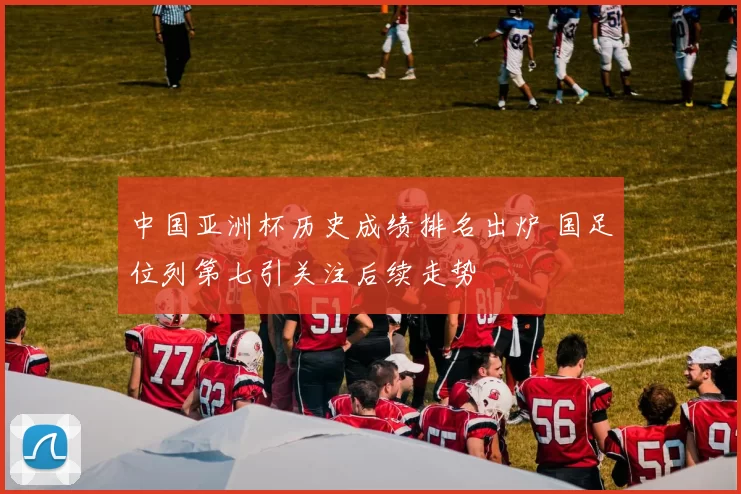 中国亚洲杯历史成绩排名出炉 国足位列第七引关注后续走势