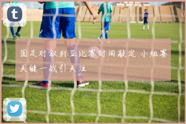 国足对叙利亚比赛时间敲定 小组赛关键一战引关注