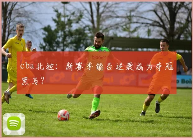 cba北控：新赛季能否逆袭成为夺冠黑马？