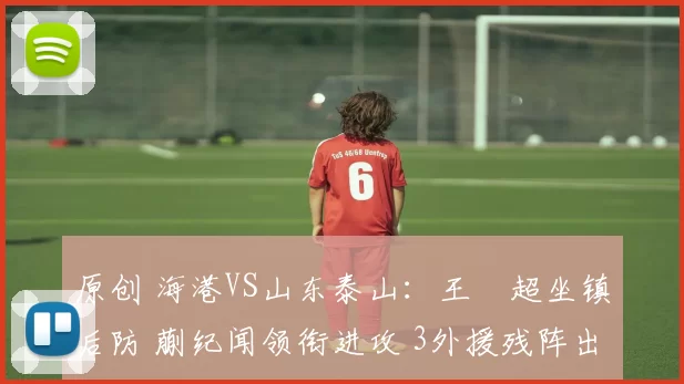 原创 海港VS山东泰山：王燊超坐镇后防 蒯纪闻领衔进攻 3外援残阵出击