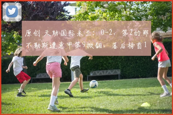 原创 天助国际米兰：0-2，第2的那不勒斯遭意甲第9掀翻，落后榜首12分