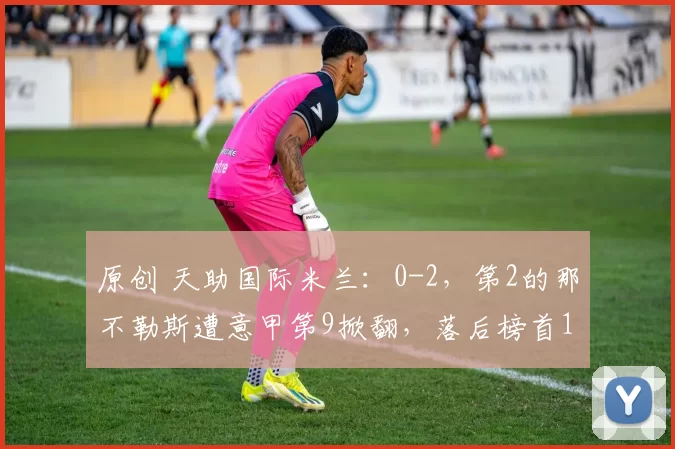 原创 天助国际米兰：0-2，第2的那不勒斯遭意甲第9掀翻，落后榜首12分