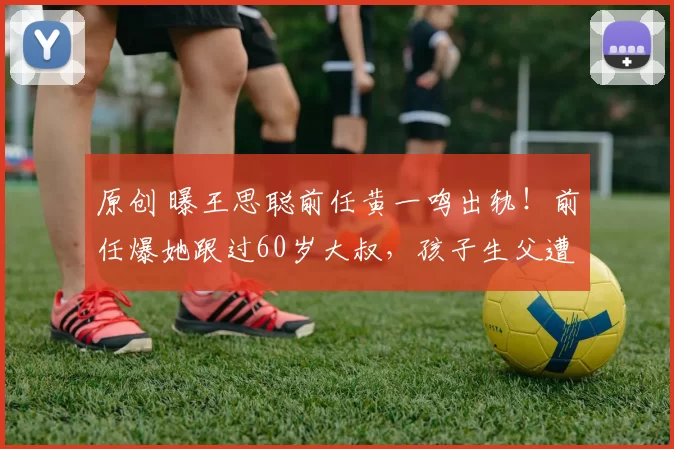 原创 曝王思聪前任黄一鸣出轨！前任爆她跟过60岁大叔，孩子生父遭质疑