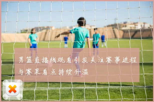 男篮直播线观看引发关注赛事进程与赛果看点持续升温