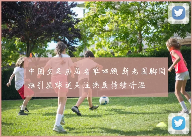 中国女足历届名单回顾 新老国脚同框引发球迷关注热度持续升温